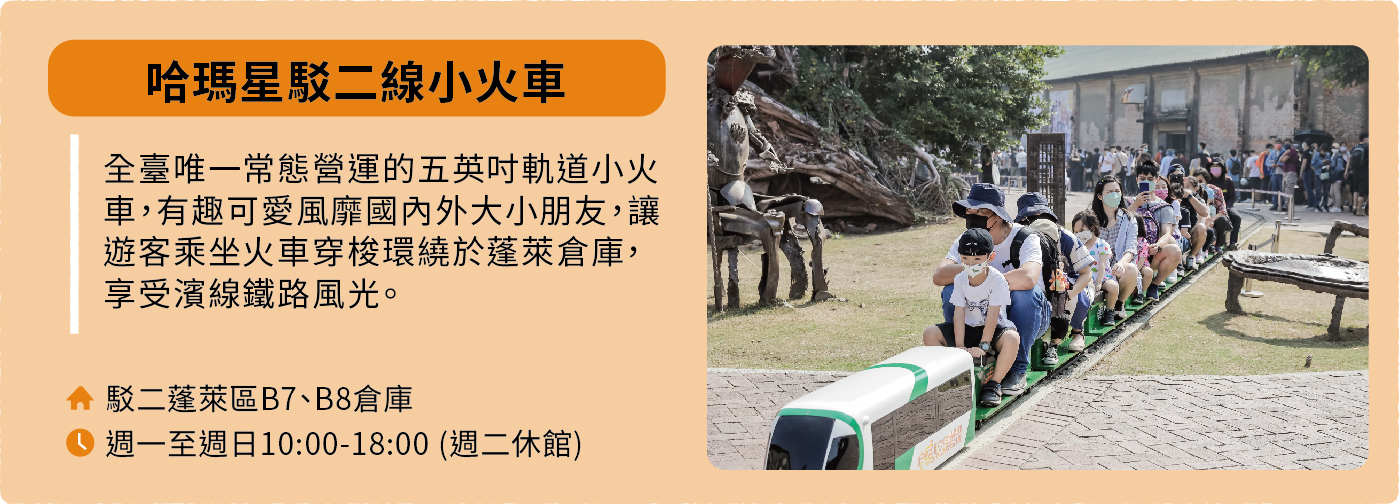 哈瑪星駁二線小火車：全臺唯一常態營運的五英吋軌道小火車，有趣可愛且廣受內外大小朋友喜愛，讓遊客乘坐火車穿梭環繞於蓬萊倉庫，享受濱線鐵路風光。地址：駁二蓬萊區B7、B8倉庫。營運時間：週一至週日10:00-18:00，週二休館。