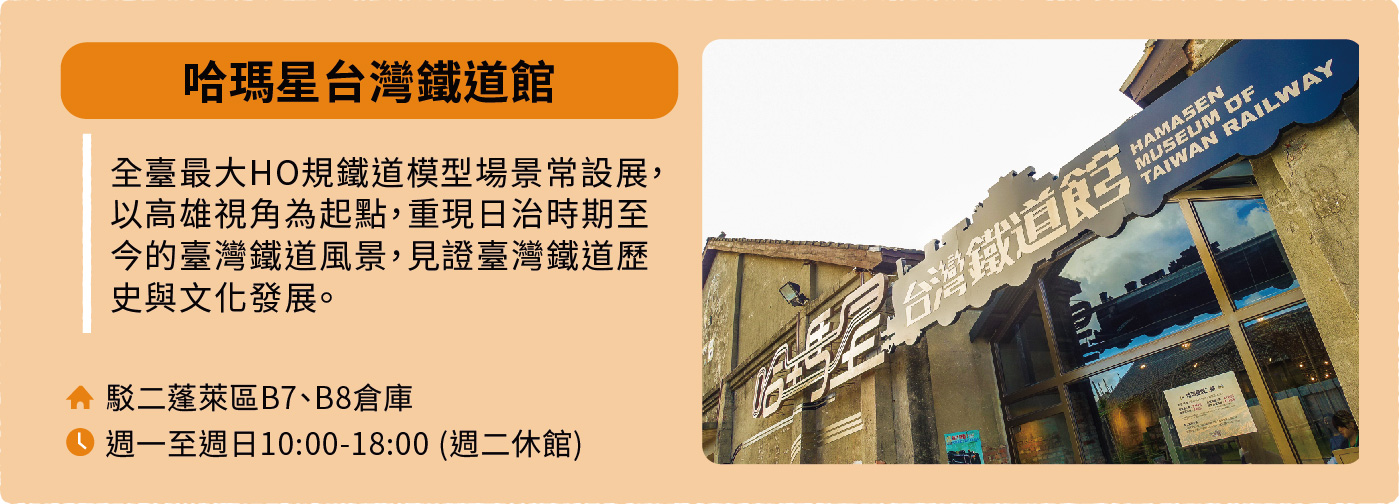 哈瑪星台灣鐵道館：全臺最大HO規鐵道模型場景常設展，以高雄視角為起點，重現日治時期至今的臺灣鐵道風景，見證臺灣鐵道歷史與文化發展。地址：駁二蓬萊區B7、B8倉庫。開放時間：週一至週日10:00-18:00，週二休館。
