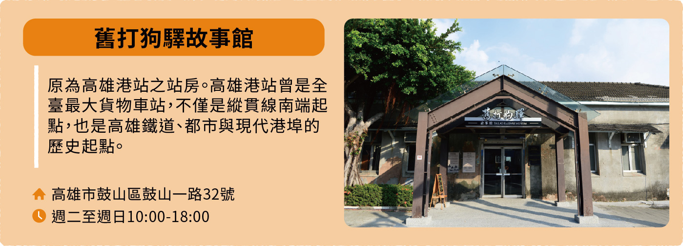 舊打狗驛故事館：原為高雄港站之站房。高雄港站曾是全臺最大貨物車站，不僅是縱貫線南端起點，也是高雄鐵道、都市與現代港埠的歷史起點。地址：高雄市鼓山區鼓山一路32號。開放時間：週二至週日10:00-18:00。