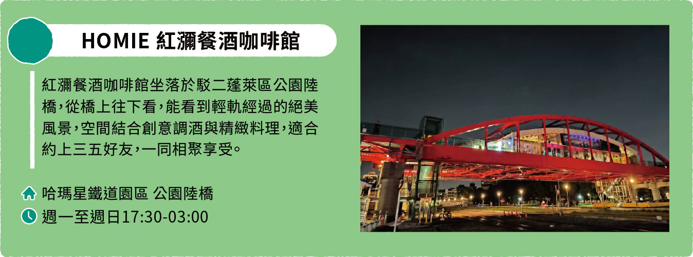 HOMIE 紅瀰餐酒咖啡館：紅瀰餐酒咖啡館坐落於駁二蓬萊區公園陸橋，從橋上往下看，能看到輕軌經過的絕美風景，空間結合創意調酒與精緻料理，適合約上三五好友，一同相聚享受。地址：哈瑪星鐵道園區公園陸橋。營業時間：週一至週日17:30-03:00。